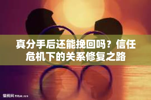 真分手后还能挽回吗？信任危机下的关系修复之路