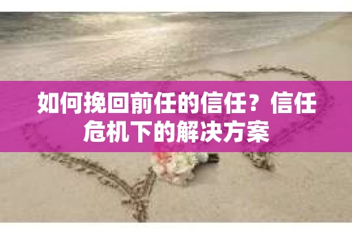 如何挽回前任的信任？信任危机下的解决方案