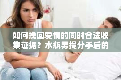 如何挽回爱情的同时合法收集证据？水瓶男提分手后的策略