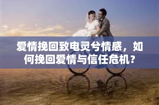 爱情挽回致电灵兮情感，如何挽回爱情与信任危机？