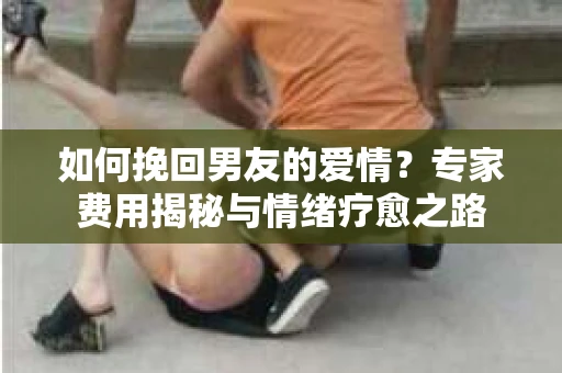如何挽回男友的爱情？专家费用揭秘与情绪疗愈之路