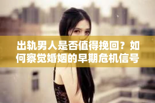 出轨男人是否值得挽回？如何察觉婚姻的早期危机信号？