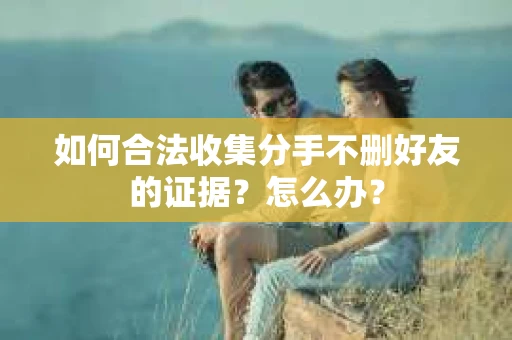 如何合法收集分手不删好友的证据？怎么办？