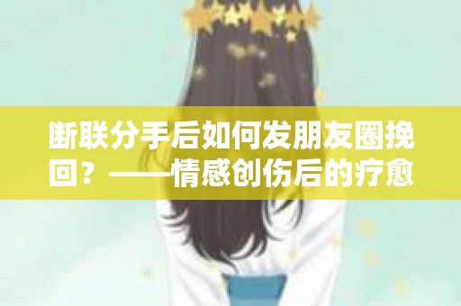 断联分手后如何发朋友圈挽回？——情感创伤后的疗愈与决策之路