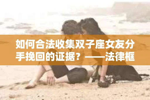 如何合法收集双子座女友分手挽回的证据？——法律框架下的有效证据收集方案