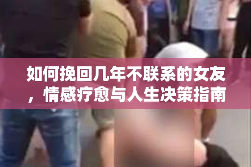 如何挽回几年不联系的女友,情感疗愈与人生决策指南 如何挽回几年不联系的女友,情感疗愈与人生决策指南