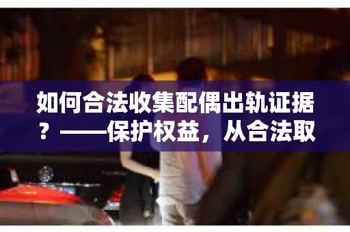 如何合法收集配偶出轨证据？——保护权益，从合法取证开始