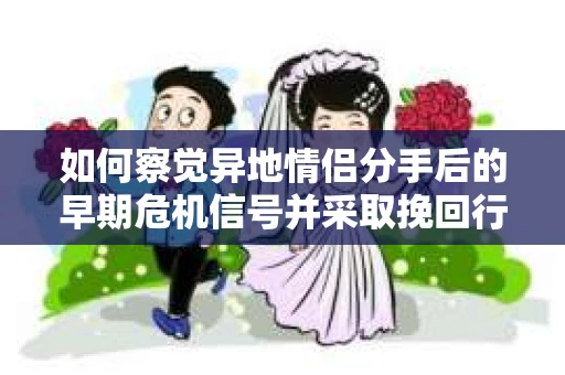 如何察觉异地情侣分手后的早期危机信号并采取挽回行动？
