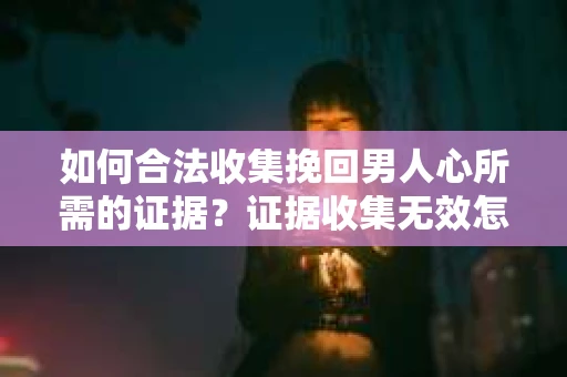 如何合法收集挽回男人心所需的证据？证据收集无效怎么办？