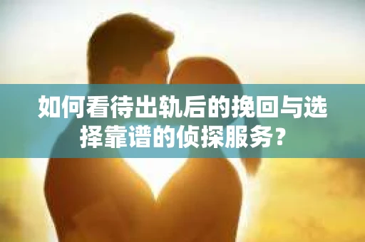 如何看待出轨后的挽回与选择靠谱的侦探服务？
