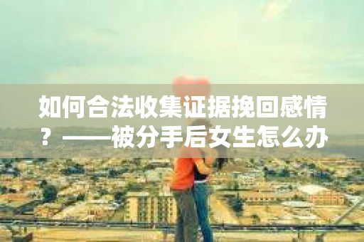 如何合法收集证据挽回感情？——被分手后女生怎么办？