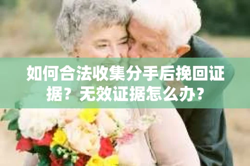 如何合法收集分手后挽回证据？无效证据怎么办？