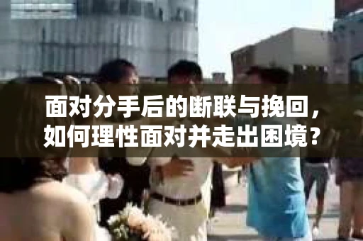 面对分手后的断联与挽回，如何理性面对并走出困境？