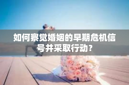 如何察觉婚姻的早期危机信号并采取行动？