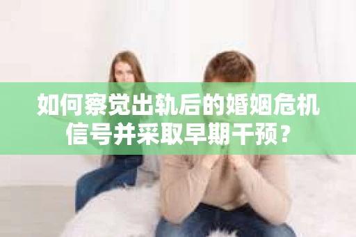 如何察觉出轨后的婚姻危机信号并采取早期干预？