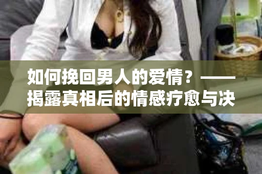 如何挽回男人的爱情？——揭露真相后的情感疗愈与决策之路