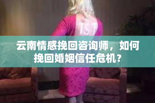 云南情感挽回咨询师，如何挽回婚姻信任危机？