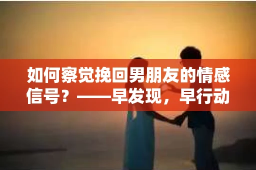 如何察觉挽回男朋友的情感信号？——早发现，早行动，让爱重归原点