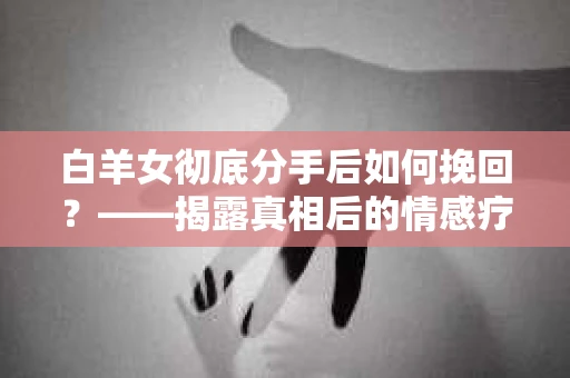 白羊女彻底分手后如何挽回？——揭露真相后的情感疗愈与前行决策