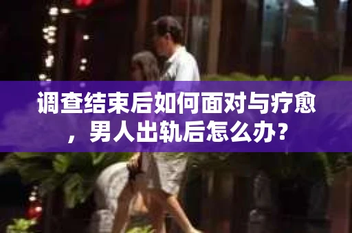 调查结束后如何面对与疗愈，男人出轨后怎么办？