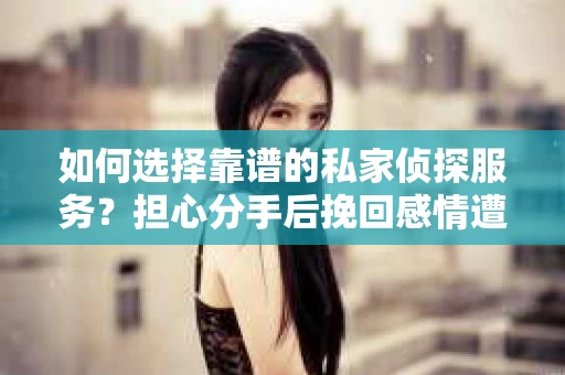 如何选择靠谱的私家侦探服务？担心分手后挽回感情遭遇侦探社陷阱怎么办？