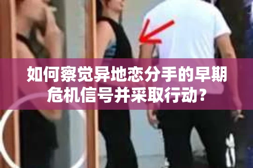 如何察觉异地恋分手的早期危机信号并采取行动？