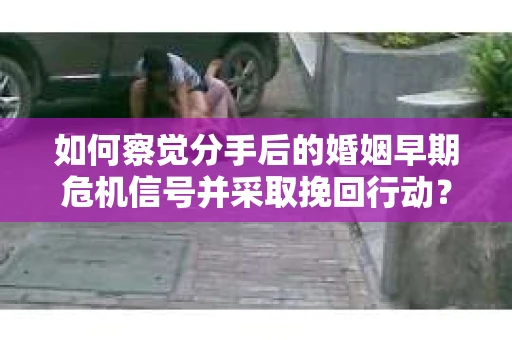 如何察觉分手后的婚姻早期危机信号并采取挽回行动？