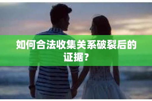 如何合法收集关系破裂后的证据？