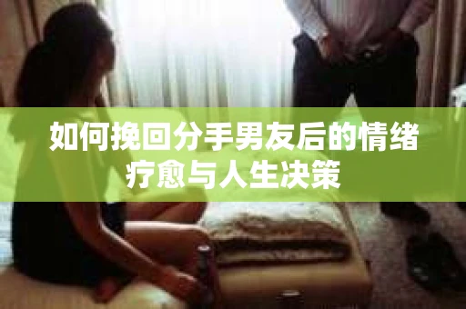 如何挽回分手男友后的情绪疗愈与人生决策