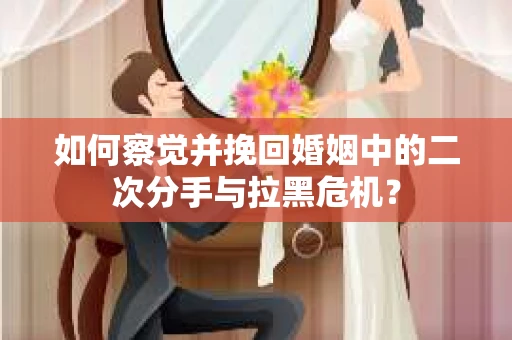 如何察觉并挽回婚姻中的二次分手与拉黑危机？