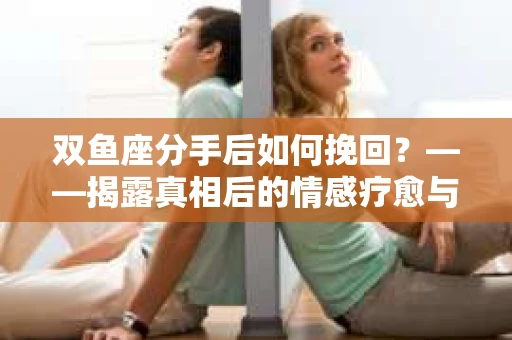 双鱼座分手后如何挽回？——揭露真相后的情感疗愈与人生决策