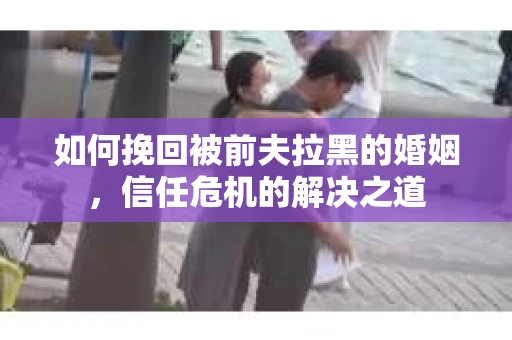 如何挽回被前夫拉黑的婚姻，信任危机的解决之道