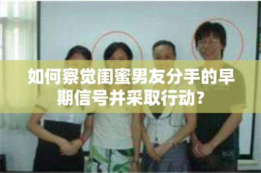 如何察觉闺蜜男友分手的早期信号并采取行动？