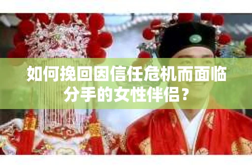 如何挽回因信任危机而面临分手的女性伴侣？