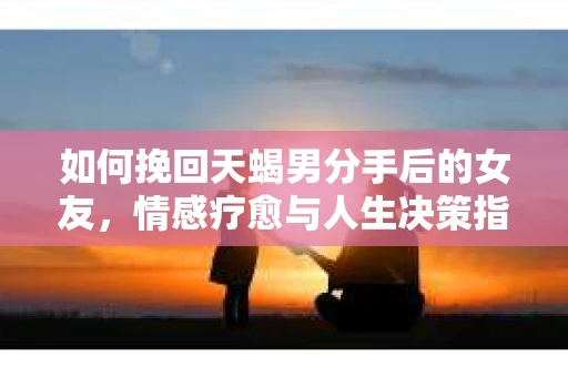 如何挽回天蝎男分手后的女友，情感疗愈与人生决策指南