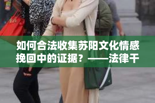 如何合法收集苏阳文化情感挽回中的证据？——法律干货解析与操作指南