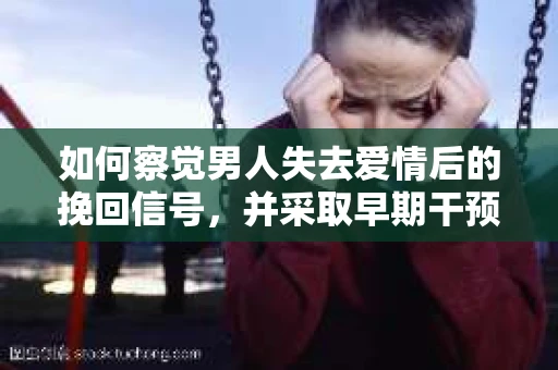 如何察觉男人失去爱情后的挽回信号，并采取早期干预策略？