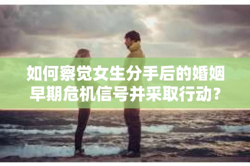 如何察觉女生分手后的婚姻早期危机信号并采取行动？