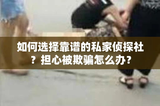 如何选择靠谱的私家侦探社？担心被欺骗怎么办？