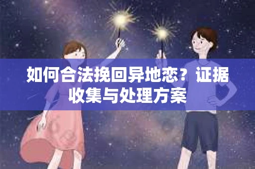 如何合法挽回异地恋？证据收集与处理方案