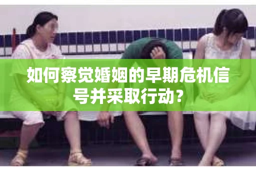 如何察觉婚姻的早期危机信号并采取行动？