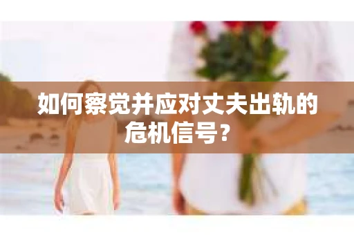 如何察觉并应对丈夫出轨的危机信号？