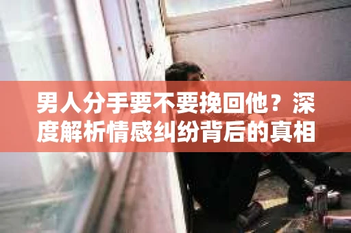 男人分手要不要挽回他？深度解析情感纠纷背后的真相