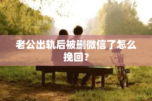 老公出轨后被删微信了怎么挽回？