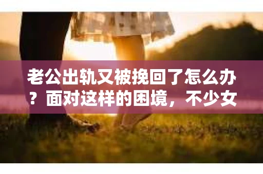 老公出轨又被挽回了怎么办？面对这样的困境，不少女性都会感到迷茫和无助。今天，我就来和大家聊聊这个问题，希望能给大家带来一些帮助。