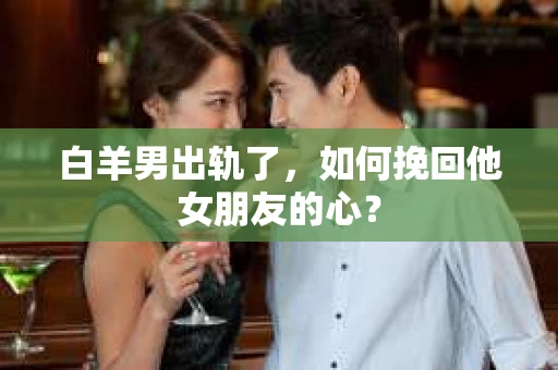 白羊男出轨了，如何挽回他女朋友的心？