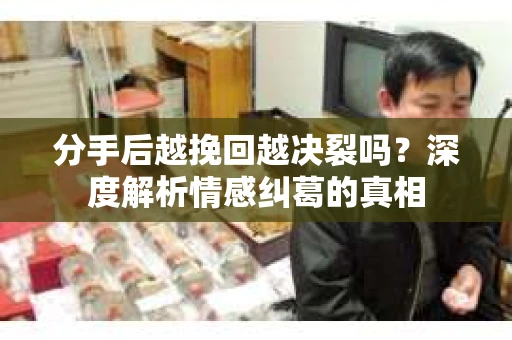 分手后越挽回越决裂吗？深度解析情感纠葛的真相