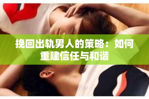 挽回出轨男人的策略：如何重建信任与和谐