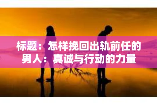 标题：怎样挽回出轨前任的男人：真诚与行动的力量