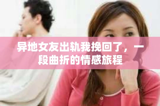 异地女友出轨我挽回了，一段曲折的情感旅程